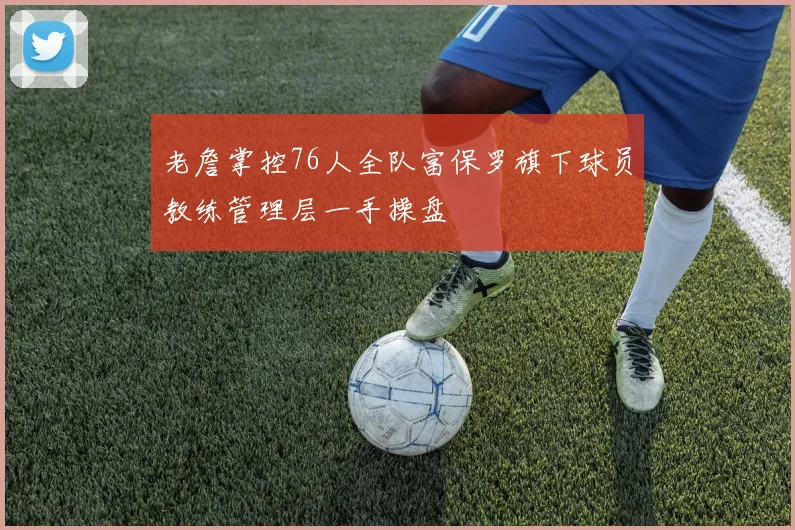 老詹掌控76人全队富保罗旗下球员教练管理层一手操盘