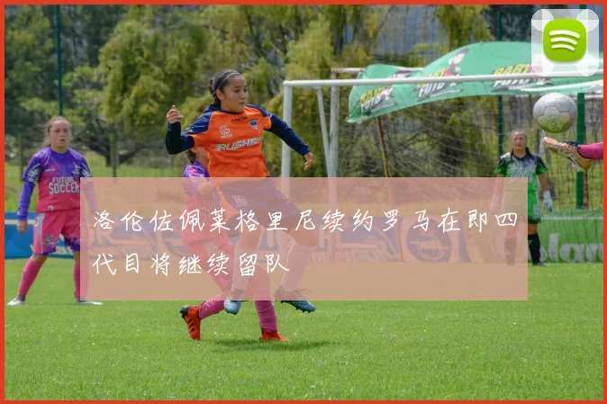 洛伦佐佩莱格里尼续约罗马在即四代目将继续留队