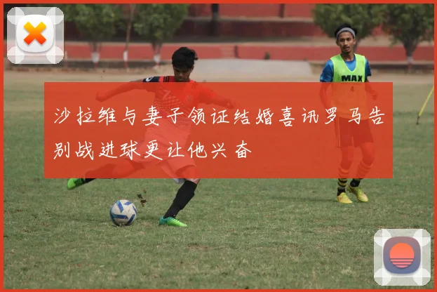 沙拉维与妻子领证结婚喜讯罗马告别战进球更让他兴奋