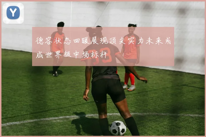 德容状态回暖展现顶尖实力未来或成世界级中场标杆