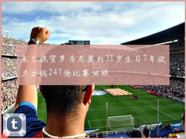 米兰祝贺罗马尼奥利31岁生日7年效力出战247场比赛回顾