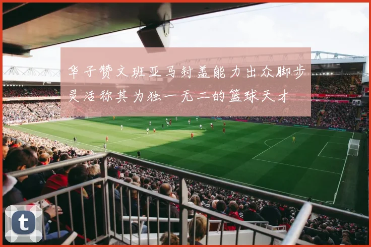 华子赞文班亚马封盖能力出众脚步灵活称其为独一无二的篮球天才