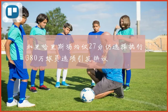 加里哈里斯场均仅27分仍选择执行380万球员选项引发热议