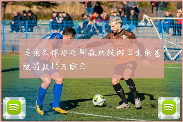 马竞因球迷对阿森纳投掷卫生纸卷被罚款15万欧元