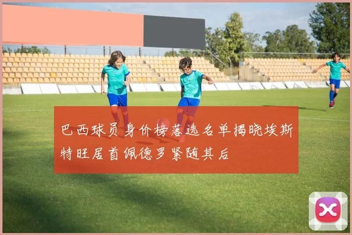 巴西球员身价榜落选名单揭晓埃斯特旺居首佩德罗紧随其后