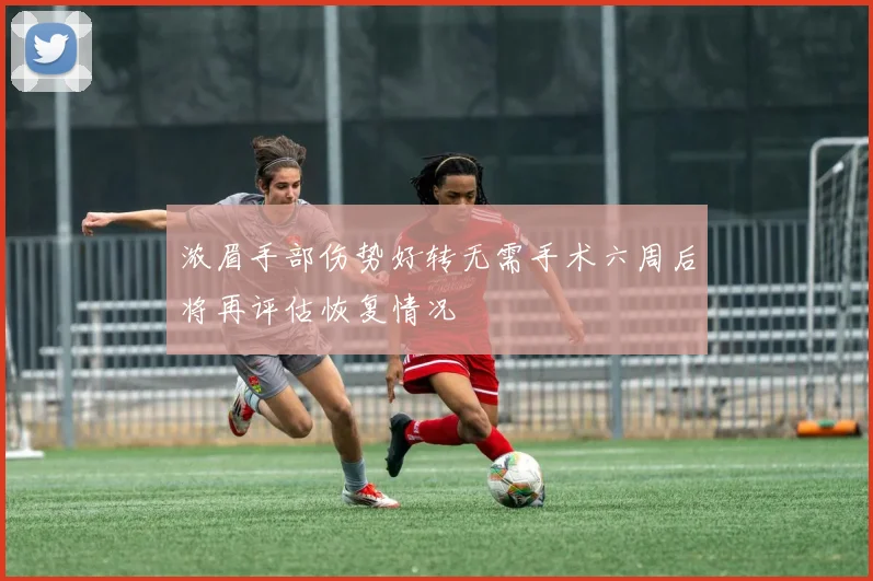 浓眉手部伤势好转无需手术六周后将再评估恢复情况