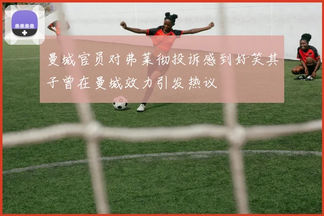 曼城官员对弗莱彻投诉感到好笑其子曾在曼城效力引发热议