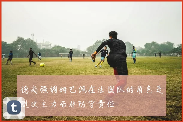 德尚强调姆巴佩在法国队的角色是进攻主力而非防守责任