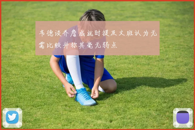韦德谈乔詹成就时提及文班认为无需比较并称其毫无弱点
