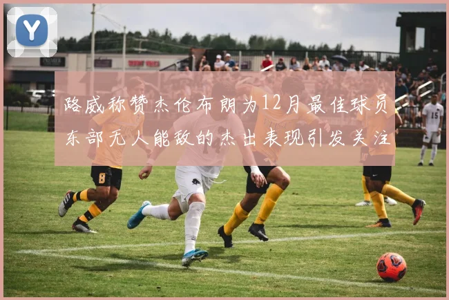 路威称赞杰伦布朗为12月最佳球员东部无人能敌的杰出表现引发关注
