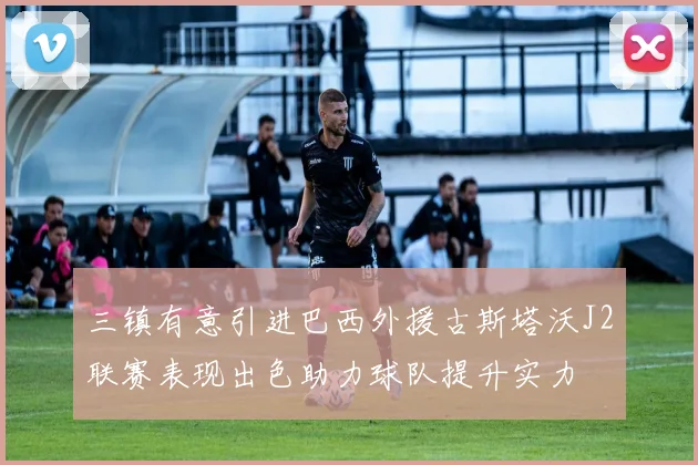 三镇有意引进巴西外援古斯塔沃J2联赛表现出色助力球队提升实力