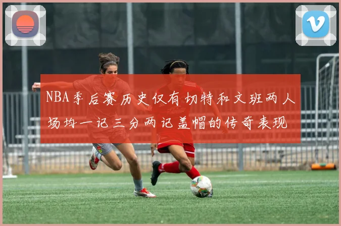 NBA季后赛历史仅有切特和文班两人场均一记三分两记盖帽的传奇表现