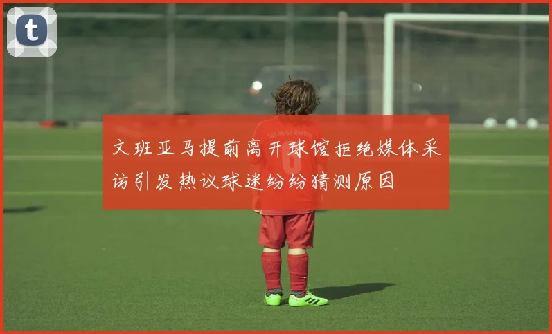 文班亚马提前离开球馆拒绝媒体采访引发热议球迷纷纷猜测原因